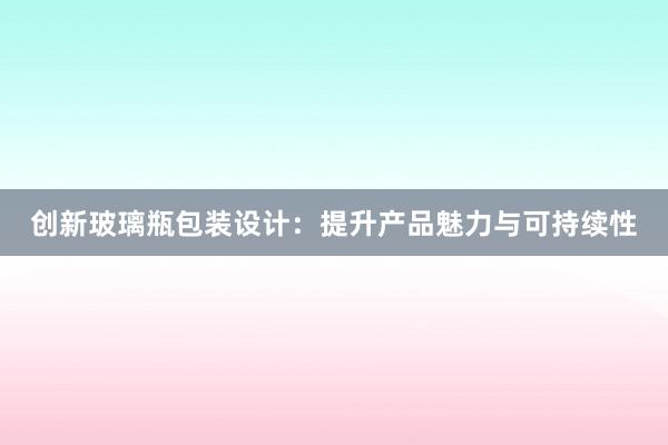 创新玻璃瓶包装设计：提升产品魅力与可持续性