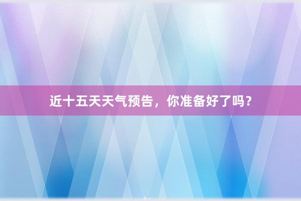 近十五天天气预告，你准备好了吗？